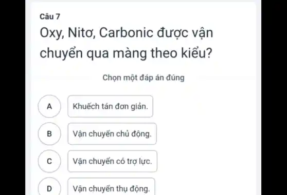 Câu 7
Oxy, , Nitơ, Carbonic được vân
chuyển qua màng theo kiểu?
Chọn một đáp án đúng
A ) Khuếch tán đơn giản.
B ) Vận chuyển chủ động.
C Vận chuyển có trợ lực. v
Vận chuyển thụ động.
v