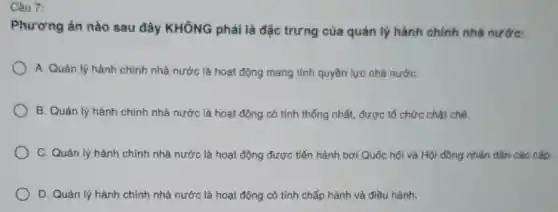 Câu 7:
Phương án nào sau đây KHÔNG phải là đặc trưng của quản lý hành chính nhà nước:
A. Quản lý hành chính nhà nước là hoạt động mang tính quyền lực nhà nướC.
B. Quản lý hành chính nhà nước là hoạt động có tính thống nhất, được tổ chức chặt chế.
C. Quản lý hành chính nhà nước là hoạt động được tiến hành bởi Quốc hội và Hội đồng nhân dân các cấp.
D. Quản lý hành chính nhà nước là hoạt động có tính chấp hành và điều hành.