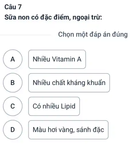 Câu 7
Sữa non có đặc điểm, ngoại trừ:
Chọn một đáp án đúng
A Nhiều Vitamin A A
B Nhiều chất kháng khuẩn B
C Có nhiều Lipid C
D Màu hơi vàng , sánh đặc