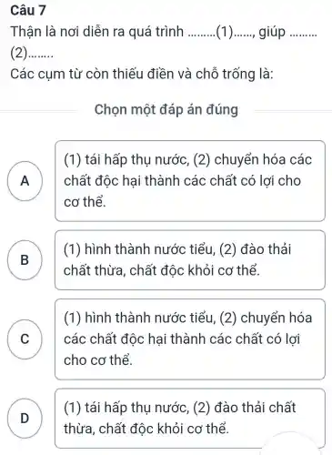 Câu 7
Thận là nơi diễn ra quá trình __ (1) __ giúp __
(2) __
Các cụm từ còn thiếu điền và chỗ trống là:
Chọn một đáp án đúng
A ) chất độc hại thành các chất có lợi cho
(1) tái hấp thu nước , (2) chuyển hóa các
cơ thể.
B D
chất thừa , chất độc khỏi cơ thể.
(1) hình thành nước tiểu, (2) đào thải
C
cho cơ thể.
(1) hình thành nước tiểu, (2)chuyển hóa
các chất độc hại thành các chất có lợi
v
D
thừa, chất độc khỏi cơ thể.
(1) tái hấp thu nước , (2) đào thải chất
D