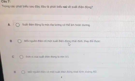 Câu 7:
Trong các phát biểu sau đây;đâu là phát biểu sai về suất điện động?
A
Suất điện động là một đại lượng có thế âm hoặc dương.
B
Moinguòn điện có một suất điện động nhất định, thay đổi được.
Don vi của suất điện động là vòn (V)
Moinguon dien có một suất điện động nhất định, không đối.