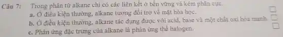 Câu 7:
Trong phân tử alkar ne chi có các liên kết ở bền vững và kém phân cực.
square 
a. Ở điều kiên thường . alkan e tương đối trợ về mặt hóa học.
b. Ở điều k iện thì rờn g. alkane tác dụ ng đu 'ơc với aci d, base và một chất : oxi hóa mạnh
square 
square