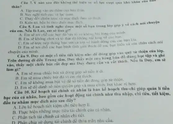 Câu 7.Y nào sau dây không thể hiện sự nó lưe vượt qua khó khǎn của bàn
thân?
A. Tập trung vào ưu điêm cua bàn thân.
B. Suy nghĩ tích cực và lạc quan
C. Thay đôi chiến lược và mục đich theo so thich
D. Kiên tri, bền bi theo đuôi muc dich.
Câu 8. Lan vô tình nghe được một số bạn trong lớp góp ý về cách nói chuyện
của em. Nếu là Lan, em sẽ làm gi?
A. Em sẽ tới chổ các bạn đó bày to sy không hai long cua minh.
B. Em sẽ không chơi và to thái độ không hài long về các ban.
C. Em sẽ trực tiếp thông báo với cả lớp vé hành động cua các bạn kia.
D. Em sẽ tới chỗ các bạn bình tĩnh giải thich dê các bạn hiểu và sira chữa cách nói
chuyện của mình.
Câu 9. Duy có một số tiền tiết kiệm nhe để đóng góp vào quý từ thiện của lớp.
Trên đường đi đến Trung tâm, Duy thấy một của hàng bán đồ dùng học tập và ghé
vào, thấy một chiếc bút rất đẹp mà Duy dang cần và rất thích. Nếu là Duy, em sẽ
làm gì?
A. Em sè mua chiếc bút và đóng góp số tiền it di.
B. Em sẽ mua chiếc bút đó vi em rất thich.
C. Em sẽ không mua bút và đê số tiền đó đóng góp từ thiện.
D. Em sẽ đê dành số tiền quyền góp và mua chiếc bút khác rè hơn.
Câu 10. Kế hoạch tài chính cá nhân là bản kế hoạch thu-chi giúp quản lí tiền
bạc của cá nhân , bao gồm các hoạt động tài chính như thu nhập, chi tiêu , tiết kiệm,
đầu tư nhằm mục a. -
A. Lên kế hoạch tiết kiệm chi tiêu hop lí.
B. Thực hiện những mục tiêu tài chính của cá nhân.
C. Phân tích tài chính cá nhân chi tiêt.
D. Phân chia sử dụng tài chính để thỏa mãn nhu câu.