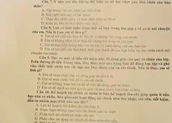 Câu 7.Y nào sau đây không thê hiện sự nó lưc vượt qua khó khǎn của bản
thân?
A. Tập trung vào ưu điểm cua bàn thân.
B. Suy nghĩ tích cực và lạc quan.
C. Thay đổi chiến lược và muc dich theo so thich
D. Kiên tri. bền bi theo đuôi muc đich.
Câu 8. Lan vô tinh nghe được một số bạn trong lớp góp ý về cách nói chuyện
của em. Nếu là Lan, em sẽ làm gi?
A. Em sẽ tới cho các bạn đó bày to sự không hài lòng cua minh.
B. Em sẽ không chơi và to thai độ không hài lòng vé các ban.
C. Em sẽ trực tiếp thông báo với cả lớp vẻ hành động của các bạn Kiu.
D. Em sẽ tới chỗ các bạn bình tinh giải thich dê các bạn hiểu và sứa chữa cách nói
chuyện của mình.
Câu 9. Duy có một số tiền tiết kiệm nhỏ để đóng góp vào quỹ từ thiện của lớp.
Trên đường đi đến Trung tâm, Duy thấy một cửa hàng bán đồ dùng học tập và ghé
vào, thấy một chiếc bút rất đẹp mà Duy dang cân và rát thich. Nếu là Duy, em sẽ
làm gi?
A. Em sẽ mua chiếc bút và đóng góp số tiền it đi.
B. Em sẽ mua chiéc bút đó vi em rat thich.
C. Em sẽ không mua bút và để số tiền đó đóng góp từ thiện.
D. Em sẽ để dành số tiền quyên góp và mua chiếc bút khác rè hơn.
Câu 10. Kế hoạch tài chính cá nhân là bản kế hoạch thu-chi giúp quản lí tiền
bạc của cá nhân , b2o gồm các hoạt động tài chính như thu nhập, chi tiêu tiết kiệm,
đâu tư nhằm mục dich nào sau đây?
A. Lên kế hoạch tiết kiệm chi tiêu hop li.
B. Thực hiện những mục tiêu tài chính của cá nhân.
C. Phân tích tài chính cá nhân chi tiết.
D. Phân chia sử dụng tài chính để thỏa mãn nhu cầu.
II DIL