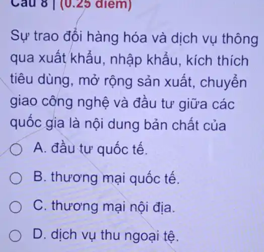 Câu 8 ( (0 .25 điểm)
Sự trao đổi hàng hóa và dịch vụ thông
qua xuất khấu, nhập khẩu, kích thích
tiêu dùng , mở rộng sản xuất, chuyển
giao công nghệ và đầu tư giữa các
quốc gia là nội dung bản chất của
A. đầu tư quốc tế.
B. thương mại quốc tế.
C. thương mại nội địa.
D. dịch vụ thu ngoại tệ.