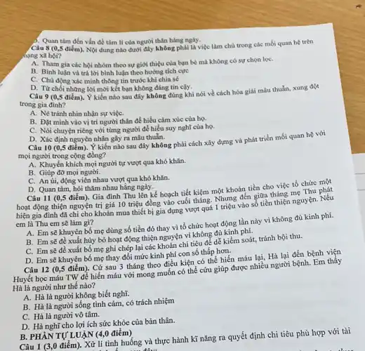 Câu 8 (0,5 điểm). Nội dung nào dưới đây không phải là việc làm chủ trong các mối quan hệ trên
hạng xã hội?
A. Tham gia các hội nhóm theo sự giới thiệu của bạn bè mà không có sự chọn lọC.
B. Bình luận và trả lời bình luận theo hướng tích cực
C. Chủ động xác mình thông tin trước khi chia sẻ
). Quan tâm đến vấn đề tâm lí của người thân hàng ngày.
D. Từ chối những lời mời kết bạn không đáng tin cậy.
Câu 9 (0,5 điểm). Ý kiến nào sau đây không đúng khi nói về cách hóa giải mâu thuẫn,xung đột
trong gia đình?
A. Né tránh nhìn nhận sự việC.
B. Đặt mình vào vị trí người thân để hiểu cảm xúc của họ.
C. Nói chuyện riêng với từng người để hiểu suy nghĩ của họ.
D. Xác định nguyên nhân gây ra mâu thuẫn.
Câu 10 (0,5 điểm). Ý kiến nào sau đây không phải cách xây dựng và phát triển mối quan hệ với
mọi người trong cộng đồng?
A. Khuyến khích mọi người tự vượt qua khó khǎn.
B. Giúp đỡ mọi người.
C. An ủi, động viên nhau vượt qua khó khǎn.
D. Quan tâm, hỏi thǎm nhau hằng ngày.
Câu 11 (0,5 điểm). Gia đình Thu lên kế hoạch tiết kiệm một khoản tiền cho việc tổ chức một
hoạt động thiện nguyện trị giá 10 triệu đồng vào cuối tháng Nhưng đến giữa tháng mẹ Thu
hiện gia đình đã chi cho khoản mua thiết bị gia dụng vượt quá 1 triệu vào số tiền thiện nguyện. Nếu
em là Thu em sẽ làm gì?
A. Em sẽ khuyên bố mẹ dùng số tiền đó thay vì tổ chức hoạt động lần này vì không đủ kinh phí.
B. Em sẽ đê xuất hủy bỏ hoạt động thiện nguyện vì không đủ kinh phí.
C. Em sẽ đê xuất bố mẹ ghi chép lại các khoản chi tiêu để dễ kiểm soát, tránh bội thu.
D. Em sẽ khuyên bố mẹ thay đổi mức kinh phí con số thấp hơn.
Câu 12 (0,5 điểm). Cứ sau 3 tháng theo điều kiện có thể hiến máu lại, Hà lại đến bệnh viện
Huyết học máu TW đề hiến máu với mong muốn có thể cứu giúp được nhiều người bệnh. Em thấy
Hà là người như thế nào?
A. Hà là người không biết nghĩ.
B. Hà là người sống tình cảm, có trách nhiệm
C. Hà là người vô tâm.
D. Hà nghĩ cho lợi ích sức khỏe của bản thân.
Câu 1 (3,0 điểm). Xử lí tình huống và thực hành kĩ nǎng ra quyết định chi tiêu phù hợp với tài
B. PHẦN TỰ LUẬN (40 điểm)