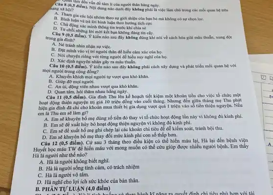 Câu 8 (0,5 điểm). Nội dung nào dưới đây không phải là việc làm chủ trong các mối quan hệ trên
nạng xã hội?
A. Tham gia các hội nhóm theo sự giới thiệu của bạn bè mà không có sự chọn lọC.
B. Bình luận và trả lời bình luận theo hướng tích cực
C. Chủ động xác minh thông tin trước khi chia sẻ
D. Từ chối những lời mời kết bạn không đáng tin cậy.
1. San tâm đến vấn đề tâm lí của người thân hàng ngày.
Câu 9 (0,5 điểm)Ý kiến nào sau đây không đúng khi nói về cách hóa giải mâu thuẫn, xung đột
trong gia đình?
A. Né tránh nhìn nhận sự việC.
B. Đặt mình vào vị trí người thân để hiểu cảm xúc của họ.
C. Nói chuyện riêng với từng người để hiểu suy nghĩ của họ.
D. Xác định nguyên nhân gây ra mâu thuẫn.
Câu 10 (0,5 điểm)Ý kiến nào sau đây không phải cách xây dựng và phát triển mối quan hệ với
mọi người trong cộng đồng?
A. Khuyến khích mọi người tự vượt qua khó khǎn.
B. Giúp đỡ mọi người.
C. An ủi, động viên nhau vượt qua khó khǎn.
D. Quan tâm, hỏi thǎm nhau hằng ngày.
Câu 11 (0,5 điểm)). Gia đình Thu lên kế hoạch tiết kiệm một khoản tiền cho việc tổ chức một
hoạt động thiện nguyện trị giá 10 triệu đồng vào cuối tháng . Nhưng đến giữa tháng mẹ Thu phát
hiện gia đình đã chi cho khoản mua thiết bị gia dụng vượt quá 1 triệu vào số tiền thiện nguyện. Nêu
em là Thu em sẽ làm gì?
A. Em sẽ khuyên bố mẹ dùng số tiền đó thay vì tổ chức hoạt động lần này vì không đủ kinh phí.
B. Em sẽ đề xuất hủy bỏ hoạt động thiện nguyện vì không đủ kinh phí.
C. Em sẽ đề xuất bố mẹ ghi chép lại các khoản chi tiêu để dễ kiểm soát, tránh bội thu.
D. Em sẽ khuyên bố mẹ thay đôi mức kinh phí con số thấp hơn.
Câu 12 (0,5 điểm). Cứ sau 3 tháng theo điều kiện có thể hiến máu lại,Hà lại đến bệnh viên
Huyết học máu TW để hiến máu với mong muốn có thể cứu giúp được nhiều người bệnh. Em thấy
Hà là người như thế nào?
A. Hà là người không biết nghĩ.
B. Hà là người sống tình cảm, có trách nhiệm
C. Hà là người vô tâm.
D. Hà nghĩ cho lợi ích sức khỏe của bản thân.
B. PHÀN TỰ LU ÂN (4,0 điểm)