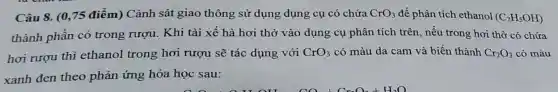 Câu 8. (0,75 điểm) Cảnh sát giao thông sử dụng dụng cụ có chứa CrO_(3) để phân tích ethanol (C_(2)H_(5)OH)
thành phần có trong rượu. Khi tài xế hà hơi thở vào dụng cụ phân tích trên, nếu trong hơi thờ có chứa
hơi rượu thì ethanol trong hơi rượu sẽ tác dụng với CrO_(3) có màu da cam và biến thành Cr_(2)O_(3) có màu
xanh đen theo phản ứng hóa học sau: