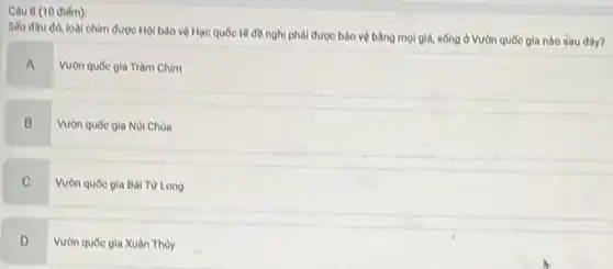 Câu 8 (10 diém):
Seu dau do, loài chim được Hội bảo vệ Hạc quốc tế đề nghị phải được bảo vệ bằng mọi giả, sống ở Vườn quốc gia nào sau đây?
A
Vườn quóc gia Tràm Chim
B
Vườn quốc gia Núi Chua
C
Vườn quốc gia Bài Từ Long
D .
Vườn quốc gia Xuân Thủy