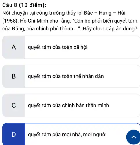 Câu 8 (10 điểm):
Nói chuyện tại công trường thủy lợi Bắc - Hưng - Hải
(1958), Hồ Chí Minh cho rằng:"Cán bộ phải biến quyết tâm
của Đảng, của chính phủ thành __ Hãy chọn đáp án đúng?
A
quyết tâm của toàn xã hội
B
quyết tâm của toàn thể nhân dân
C
quyết tâm của chính bản thân mình
D
quyết tâm của mọi nhà, mọi người