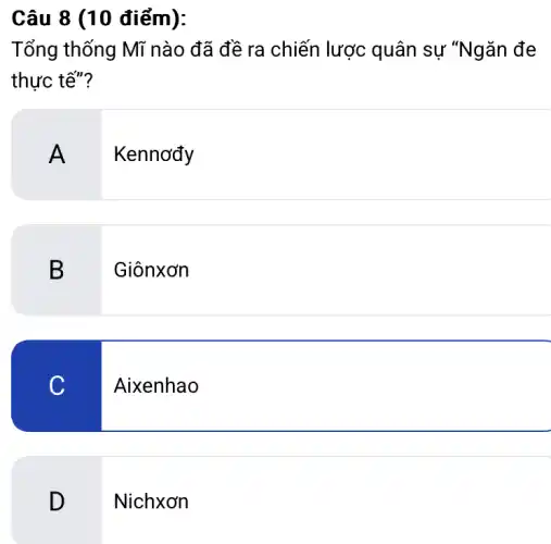 Câu 8 (10 điểm):
Tổng thống Mĩ nào đã đề ra chiến lược quân sự "Ngǎn đe
thực tế"?
A
Kennơđy
B
Giônxơn
C
Aixenhao
D
Nichxơn