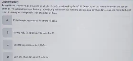 Câu 8 (10 điếm):
Trong Bài nói chuyện với bộ đội, công an và cán bộ trước khi vào tiếp quản thủ đô (9/1954) Hồ Chí Minh đã cǎn dặn các cán bộ
chiến sĩ: "về xuôi phải gương mẫu trong mọi việc, tùy hoàn cảnh của mình mà gần gũi, giúp đỡ nhân dân. __ sao cho người ta thấy rõ
mình là con người kháng chiến". Hãy chọn đáp án đúng
A
Phải theo phong cách tây hóa trong lối sống.
B
Gương mẫu trong lời nói, việc làm, thái độ.
C
Vào Hà Nội phải ǎn mặc thật đẹp
D
Làm cho nhân dân sợ mình, nể mình