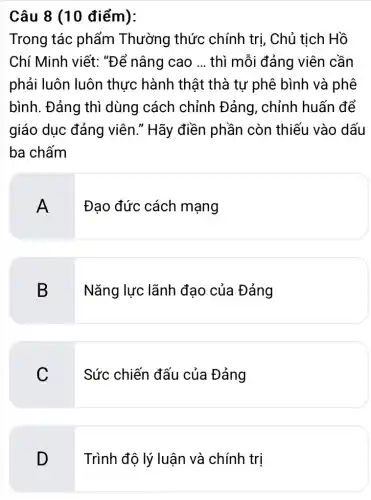 Câu 8 (10 điểm):
Trong tác phẩm Thường thức chính trị, Chủ tịch Hồ
Chí Minh viết:"Để nâng cao __ thì mỗi đảng viên cần
phải luôn luôn thực hành thật thà tư phê bình và phê
bình. Đảng thì dùng cách chỉnh Đảng, chỉnh huấn để
giáo dục đảng viên." Hãy điền phần còn thiếu vào dấu
ba chấm
A
Đao đức cách mạng
B Nǎng lực lãnh đạo của Đảng
C
Sức chiến đấu của Đảng
D Trình độ lý luận và chính trị