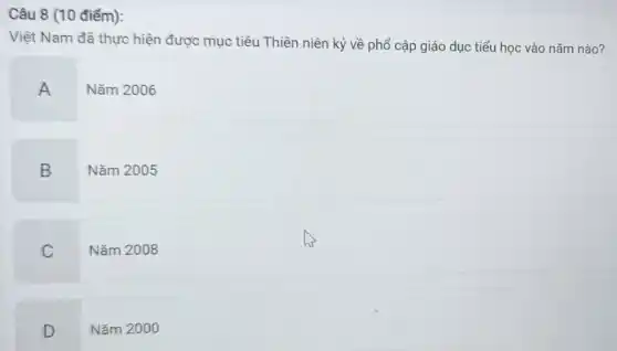 Câu 8 (10 điểm):
Việt Nam đã thực hiện được mục tiêu Thiên niên kỷ về phổ cập giáo dục tiểu học vào nǎm nào?
A
Nǎm 2006
B
Nǎm 2005
C
Nǎm 2008
D
Nǎm 2000