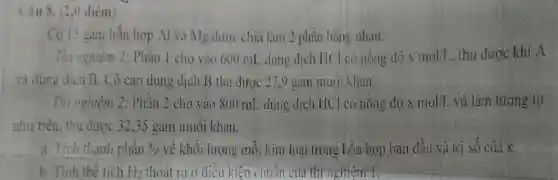 Câu 8. (2,0 điêm)
Có 15 gam hỗn hợp Al và Mg được chia làm 2 phần bǎng nhau:
- Thi nghiệm 1: Phần 1 cho vào 600 mL dung dịch HC I có nông độ xmol/I. . thu được khí A
và dung dịch B.Cô cạn dung dịch B thu được 27,9 gam muol khan.
- Thi nghiệm 2:Phần 2 cho vào 800 mL dung dịch HC có nồng độ xmol/L và làm tương tự
như trên, thu được 32,35 gam muối khan.
a. Tinh thành phần 9.0 về khối lượng mỗi kim loại trong hỗn hợp ban đầu và trị số của x.
b. Tinh the tích H_(2) thoạt ra ở điều kiện chuẩn của thứ nghiệm t: