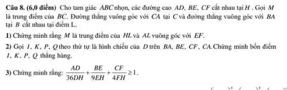 Câu 8. (6,0 điểm) Cho tam giác ABC nhọn, các đường cao AD, BE, CF cắt nhau tại H . Gọi M
là trung điểm của BC. Đường thǎng vuông góc với CA tại C và đường thẳng vuông góc với BA
tại B cắt nhau tại điểm L.
1) Chứng minh rằng M là trung điểm của HL và AL vuông góc với EF.
2) Gọi I, K, P . Q theo thứ tự là hình chiếu của D trên BA, BE, CF . CA.Chứng minh bốn điểm
1,K,P,Q thẳng hàng.
3) Chứng minh rằng: (AD)/(36DH)+(BE)/(9EH)+(CF)/(4FH)geqslant 1