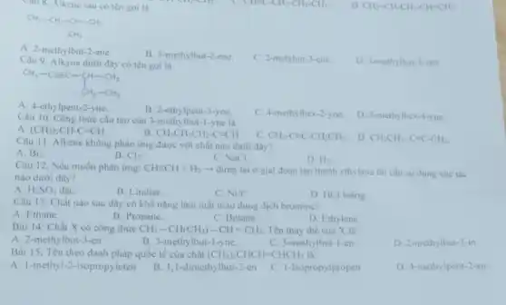 Câu 8. Alkene sau có tên goi là
D CH_(2)=CH-CH_(2)-CH=CH_(2)
CH_(3)-CH_(2)=CH-CH_(3) CH_(3)
A. 2-methylbut -2-ene.
B. 3-methylbut-2-ene.
C. 2-metybut-3-ene.
Câu 9 Alkyne dưới đây có tên gọi là
D. 3-methylbut-3-ene.
CH_(3)-Cequiv C-CH-CH_(3) CH_(2)-CH_(3)
A. 4-ethylpent-2-yne.
B. 2-ethylpent-3-yne.
C. 4-methylhex-2-yne.
Câu 10. Công thức cấu tạo của 3-methylbut - I-yne là
D. 3-methylhex-4-yne.
A (CH_(3))_(2)CH-Cequiv CH.
B CH_(3)CH_(2)CH_(2)-Cequiv CH
C. CH_(3)-Cequiv C-CH_(2)CH_(3)
. D. CH_(3)CH_(2)-Cequiv C-CH_(3).
Câu 11. Alkene không phản ứng được với chất nào dưới đây?
A. Br_(2)
B. Cl_(2)
C. NaCl.
D. H_(2)
Câu 12. Nếu muốn phàn ứng: CHequiv CH+H_(2)arrow dimg lại ở giai đoạn tạo thành ethylene thì cần sử dụng xúc tác
nào dưới đây?
A. H_(2)SO_(4) đặC.
B. Lindlar.
C. Ni/t^circ 
D. HCl loãng
Câu 13. Chất nào sau đây có khả nǎng làm mất màu dung dịch bromine?
A. Ethane.
B. Propane.
C. Butane.
D. Ethylene.
Bài 14: Chất X có công thức CH_(3)-CH(CH_(3))-CH=CH_(2) Tên thay thế của X là
A. 2-methylbut-3-en
B. 3-methylbut -I-yne.
C. 3-methylbut-1-en
D. 2-methylbut-3-in
Bài 15: Tên theo danh pháp quốc tế của chất (CH_(3))_(2)CHCH=CHCH_(3) là:
A. 1-methyl-2-isopropyleten
B. 1,1-dimethy lbut-2-en
C. I-Isopropylpropen
D. 4-methylpent-2-en.