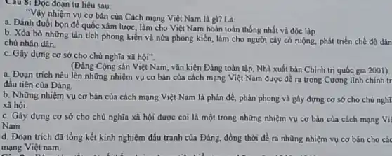 Câu 8: Đọc đoạn tư liệu sau:
"Vậy nhiệm vụ cơ bản của Cách mạng Việt Nam là gì? Là:
a. Đánh đuổi bọn đề quốc xâm lược làm cho Việt Nam hoàn toàn thống nhất và độc lập
b. Xóa bỏ những tàn tích phong kiến và nửa phong kiến làm cho người cày có ruộng, phát triển chế độ dân
chủ nhân dân.
c. Gây dựng cơ sở cho chủ nghĩa xã hội".
(Đảng Cộng sản Việt Nam, vǎn kiện Đảng toàn tập, Nhà xuất bản Chính trị quốc gia 2001).
a. Đoạn trich nêu lên những nhiệm vụ cơ bản của cách mạng Việt Nam được đề ra trong Cương lĩnh chính tr
đâu tiên của Đảng.
b. Những nhiệm vụ cơ bản của cách mạng Việt Nam là phản để, phản phong và gây dựng cơ sở cho chủ nghĩ.
xã hội
c. Gây dựng cơ sở cho chủ nghĩa xã hội được coi là một trong những nhiệm vụ cơ bản của cách mạng Vi
Nam
d. Đoạn trích đã tổng kết kinh nghiệm đấu tranh của Đảng đồng thời đề ra những nhiệm vụ cơ bán cho các
on a place
mạng Việt nam.