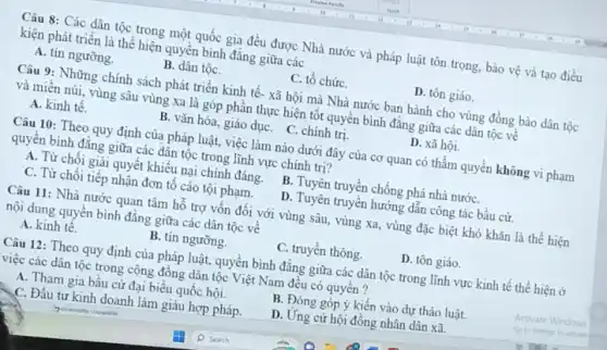 Câu 8: Các dân tộc trong một quốc gia đều được Nhà nước và pháp luật tôn trọng, bảo vệ và tạo điều
kiện phát triển là thể hiện quyền bình đǎng giữa các
A. tín ngưỡng.
B. dân tộC.
C. tố chứC.
D. tôn giáo.
Câu 9: Những chính sách phát triển kinh tế- xã hội mà Nhà nước ban hành cho vùng đồng bào dân tộc
và miền núi, vùng sâu vùng xa là góp phân thực hiện tốt quyển bình đǎng giữa các dân tộc về
A. kinh tế.
B. vǎn hóa, giáo dụC. C. chính trị.
D. xã hội.
Câu 10: Theo quy định của pháp luật việc làm nào dưới đây của cơ quan có thẩm quyền không vi phạm
quyên bình đǎng giữa các dân tộc trong lĩnh vực chính trị?
A. Từ chối giải quyết khiếu nại chính đáng.
B. Tuyên truyện chồng phá nhà nướC.
C. Từ chối tiếp nhận đơn tố cáo tội phạm.
D. Tuyên truyền hướng dẫn công tác bầu cử.
Câu 11: Nhà nước quan tâm hố trợ vốn đối với vùng sâu, vùng xa, vùng đặc biệt khó khǎn là thể hiện
nội dung quyền bình đẳng giữa các dân tộc vê
A. kinh tê.
B. tín ngưỡng
C. truyền thông.
D. tôn giáo.
Câu 12: Theo quy định của pháp luật,quyền bình đẳng giữa các dân tộc trong lĩnh vực kinh tê thể hiện ở
việc các dân tộc trong cộng đồng dân tộc Việt Nam đều có quyên?
A. Tham gia bầu cử đại biểu quốc hội.
B. Đóng góp ý kiến vào dự thảo luật.
C. Đầu tư kinh doanh làm giàu hợp pháp.
D. Ứng cử hội đồng nhân dân xã.
Activate Windows