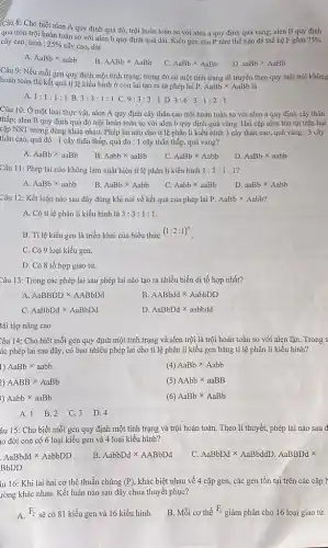 Câu 8: Cho biết alen A quy định quả đỏ, trội hoàn toàn so với alen a quy định quả vàng; alen B quy định
quả tròn trội hoàn toàn so với alen b quy định quả dài. Kiểu gen của P như thế nào để thế hệ F gôm 75%  cây cao, tròn : 25%  cây cao, dài.
A. AaBbtimes aabb
B. AABbtimes AaBb
C. AaBbtimes AaBb
D aaBbtimes AaBb
Câu 9: Nếu mỗi gen quy định một tính trạng; trong đó có một tính trạng di truyền theo quy luật trội không
hoàn toàn thì kết quả tỉ lệ kiểu hình ở con lai tạo ra từ phép lai
P.AaBbtimes AaBb
A. 1:1:1:1 B. 3:3:1:1 C. 9:3:3:1 D. 3:6:3:1:2:1
Câu 10: Ở một loài thực vật, alen A quy định cây thân cao trội hoàn toàn so với alen a quy định cây thân
thấp; alen B quy định quả đỏ trội hoàn toàn so với alen b quy định quả vàng. Hai cặp alen tòn tại trên hai
cặp NST tương đòng khác nhau. Phép lai nào cho tỉ lệ phân li kiểu hình 3 cây thân cao quả vàng : 3 cây
thân cao, quả đỏ : 1 cây thân thấp,quả đỏ : 1 cây thân thấp, quả vàng?
A. AaBbtimes aaBb
B. Aabbtimes aaBb
C AaBbtimes Aabb
D AaBbtimes aabb
Câu 11: Phép lai nào không làm xuất hiện tỉ lệ phân li kiểu hình 1:1:1:1
A. AaBbtimes aabb
B. AaBbtimes Aabb
C. Aabbtimes aaBb
D aaBbtimes Aabb
Câu 12: Kết luận nào sau đây đúng khi nói về kết quả của phép lai P. AaBbtimes Aabb
A. Có tỉ lệ phân li kiểu hình là 3:3:1:1
B. Tỉ lệ kiều gen là triển khai của biểu thức
(1:2:1)^n
C. Có 9 loại kiểu gen.
D. Có 8 tổ hợp giao tử.
Câu 13: Trong các phép lai sau phép lai nào tạo ra nhiều biến dị tổ hợp nhất?
A. AaBBDDtimes AABbDd
B AABbddtimes AabbDD
C. AaBbDdtimes AaBbDd
D AaBbDdtimes aabbdd
3ài tập nâng cao
Câu 14: Cho biết mỗi gen quy định một tính trạng và alen trội là trội hoàn toàn so với alen lặn. Trong s
ác phép lai sau đây, có bao nhiêu phép lai cho tỉ lệ phân li kiểu gen bằng tỉ lệ phân li kiểu hình?
1) AaBbtimes aabb
(4) AaBbtimes Aabb
2) AABBtimes AaBb
(5) AAbbtimes aaBB
5) Aabbtimes aaBb
(6) AaBbtimes AaBb
A. 1 B.2 C. 3 D. 4
âu 15: Cho biết mỗi gen quy định một tính trạng và trội hoàn toàn. Theo lí thuyết, phép lai nào sau đ
đời con có 6 loại kiểu gen và 4 loại kiểu hình?
AaBbddtimes AabbDD
B. AabbDdtimes AABbDd
C. AaBbDdtimes AaBbddD.AaBBDdtimes 
BbDD
iu 16: Khi lai hai cơ thể thuần chủng (P) khác biệt nhau về 4 cặp gen, các gen tồn tại trên các cặp I
rờng khác nhau. Kết luận nào sau đây chưa thuyết phục?
A. F_(2) sẽ có 81 kiểu gen và 16 kiểu hình.
B. Mỗi cơ thể
F_(1)
giảm phân cho 16 loại giao tử.