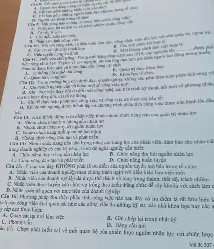 Câu 8: Dối tượng của quân trị nguồn trác
A. Người lao động trong tổ chức và các vấn đề liên quan
B. Chi bao gồm những nhân viên cấp dưới
C. Chi bao gồm những người lãnh đạo c(n cao trong tổ chức
D. Người lao động trong tô chức
Câu 9: Nội dung nào không có trong bán mô tá công việc?
A. Phần tóm tắt nhiệm vụ và trách nhiệm thuộc công việc
B. So yếu lý lịch
C. Các điều kiện làm việc
Câu 10: Đối với công việc và điều kiện làm việc, công nhân viên đòi hò noi nhà quân tri.ngoai trừ:
B. Các quỹ phúc lợi hop ly
D. Phần xác định công việc
D. Một khung cảnh làm việc hop ly
Câu 11: Điền vào chỗ trống: Trong suốt hàng chục nǎm sau 1910 các nguyên tắc ply được phố
A. Các cơ sở vật chất thích hợp
C. Việc tuyển dụng ổn định
tắc __
biến rộng rãi ở M9. Taylor và các nguyên tắc của ông dựa trên giả thiết người lao
được sử dụng hiệu quả và được thúc đẩy bằng vật chất.
B. Quản trị theo khoa hoc
A. Hệ thống hội nghề thủ công
C. Quan hệ con người
D. Khoa học tổ chức
Câu 12: Trong trường hợp nào dưới đây doanh nghiệp không cần phải thực hiện phân tích công việ
A. Khi doanh nghiệp cân có thêm một số công việc mới.
B. Khi công việc thay đồi do đổi mới công nghệ, cải tiến trình kỹ thuật, đồi mới về phương pháp,
thủ tục hoặc thay đổi, cải tổ hệ thống.
C. Khi đã thực hiện phân tích công việc và công việc đã được cải tiến tốt
tiên.
D. Khi doanh nghiệp được thành lập và chương trình phân tích công việc được tiến hành lần đầu
Câu 13: Kích thích động viên nhân viên thuộc nhóm chức nǎng nào của quản trị nhân lực:
A. Nhóm chức nǎng thu hút nguồn nhân lực
B. Nhóm chức nǎng duy trì nguồn nhân lực
C. Nhóm chức nǎng mối quan hệ lao động
D. Nhóm chức nǎng đào tạo và phát triền
Câu 14: Nhóm chức nǎng nào chú trọng nâng cao nǎng lực của nhân viên, đảm bảo cho nhân viê
trong doanh nghiệp có các kỹ nǎng, trình độ nghề nghiệp cần thiết:
A. Chức nǎng duy trì nguồn nhân lực
B. Chức nǎng thu hút nguồn nhân lực
C. Chức nǎng đào tạo và phát triển
D. Chức nǎng huấn luyện
Câu 15: Ý nào sau đây KHÔNG phải là ưu điểm của nguồn tuyển mộ bên trong tổ chức:
A. Nhân viên của doanh nghiệp mau chóng thích nghi với điều kiện làm việc mới
B. Nhân viên của doanh nghiệp đã được thứ thách về lòng trung thành, thái độ , trách nhiệm.
C. Nhân viên được tuyển vào chức vụ trống theo kiểu thǎng chức dễ rập khuôn với cách làm c
D. Nhân viên đã quen với mục tiêu của doanh nghiệp
Câu 16: Phương pháp thu thập phân tích công việc nào sau đây có ưu điểm là rất hữu hiệu k
tích các công việc khó quan sát như các công việc do những kỹ sư, các nhà khoa học hay các n
ý cấp cao thực hiện:
A. Quan sát tại nơi làm việc
B. Ghi chép lại trong nhật ký
C. Phòng vấn
D. Bảng câu hỏi
âu 17: Chọn phát biểu sai về mối quan hệ của chiến lược nguồn nhân lực với chiến lược
Mã đề 307