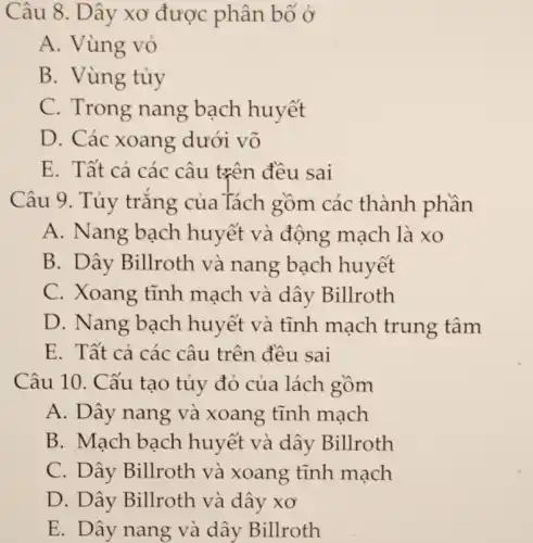 Câu 8. Dây xơ được phân bố ở
A. Vùng vỏ
B. Vùng tủy
C. Trong nang bạch huyết
D. Các xoang dưới võ
E. Tất cả các câu trên đều sai
Câu 9. Tủy trắng của Tách gồm các thành phần
A. Nang bạch huyết và động mạch là xo
B. Dây Billroth và nang bạch huyết
C. Xoang tĩnh mạch và dây Billroth
D. Nang bạch huyết và tĩnh mạch trung tâm
E. Tất cả các câu trên đều sai
Câu 10. Cấu tạo tủy đỏ của lách gồm
A. Dây nang và xoang tĩnh mạch
B. Mạch bạch huyết và dây Billroth
C. Dây Billroth và xoang tĩnh mạch
D. Dây Billroth và dây xơ
E. Dây nang và dây Billroth