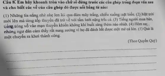 Câu 8. Em hãy khoanh tròn vào chủ r số đứng trước các câu ghép trong đoạn vǎn sau
và cho biết các vế của câu ghép đó được nối bằng từ nào:
(1) Những tia nắng nhè nhẹ len lỏi qua đám mây trắng, chiếu xuống mặt biến. (2) Mặt trời
mới lên mà từng tốp thuyền đã trở về với tấm lưới nặng trĩu cá. (3)Tiếng người mua bán,
tiếng sóng vỗ vào mạn thuyền khiến không khí buổi sáng thêm náo nhiệt. (4) Hôm na;
những ngư dân cảm thấy rất sung sướng vì họ đã đánh bắt được một mẻ cá lớn. (5) Quả là
một chuyến ra khơi thành công.
(Theo Quyền Quý)
__
.
......................................................................
......................................................................
......................................................................