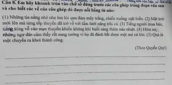 Câu 8. Em hãy khoanh tròn vào chữ số đứng trước các câu ghép trong đoạn vǎn sau
Mr.... Inong eau rantion
và cho biết các vế của câu ghép đó được nối bằng từ nào:
(1) Những tia nǎng nhè nhẹ len lỏi qua đám mây trắng, chiếu xuống mặt biến. (2) Mặt trời
mới lên mà từng tốp thuyền đã trở về với tấm lưới nặng trũ cá. (3)Tiếng người mua bán,
tiếng sóng vỗ vào mạn thuyền khiến không khí buổi sáng thêm náo nhiệt. (4)Hôm na;.
những ngư dân cảm thấy rất sung , sướng vì họ đã đánh bắt được một mẻ cá lớn. (5)Quả là
một chuyến ra khơi thành công.
(Theo Quyền Quý)
__
......................................................................
......................................................................
......................................................................