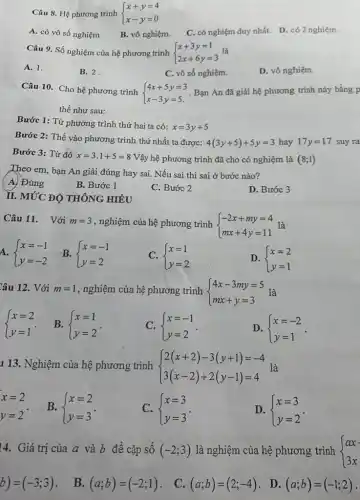 Câu 8. Hệ phương trinh  ) x+y=4 x-y=0 
A. có vô số nghiệm
B. vô nghiệm.
C. có nghiệm duy nhất. D. có 2 nghiệm.
Câu 9. Số nghiệm của hệ phương trình  ) x+3y=1 2x+6y=3  là
A. 1.
B. 2.
C. vô số nghiệm.
D. vô nghiệm.
Câu 10. Cho hệ phương trình
 ) 4x+5y=3 x-3y=5.  Bạn An đã giải hệ phương trình này bằng p
thế như sau:
Bước 1: Từ phương trình thứ hai ta có:
x=3y+5
Bước 2: Thế vào phương trình thứ nhất ta được: 4(3y+5)+5y=3 hay 17y=17 suy ra
Bước 3: Từ đó x=3.1+5=8 Vậy hệ phương trình đã cho có nghiệm là (8;1)
Theo em, bạn An giải đúng hay sai Nếu sai thì sai ở bước nào?
A. Đúng
B. Bước 1
C. Bước 2
D. Bước 3
II. MỨC ĐỘ THÔNG HIỂU
Câu 11. Với m=3 , nghiệm của hệ phương trình  ) -2x+my=4 mx+4y=11  là
A.  ) x=-1 y=-2 
C.  ) x=1 y=2 
D.  ) x=2 y=1 
Câu 12. Với m=1 , nghiệm của hệ phương trình  ) 4x-3my=5 mx+y=3  là
 ) x=2 y=1 
B.  ) x=1 y=2 
C.  ) x=-1 y=2 
D.  ) x=-2 y=1 
1 13. Nghiệm của hệ phương trình  ) 2(x+2)-3(y+1)=-4 3(x-2)+2(y-1)=4  là
x=2 y=2
B.  ) x=2 y=3 
C.  ) x=3 y=3 
D.  ) x=3 y=2 
14. Giá trị của a và b để cặp số (-2;3) là nghiệm của hệ phương trình  ) ax 3x 
b)=(-3;3) B. (a;b)=(-2;1) C. (a;b)=(2;-4) . D. (a;b)=(-1;2)