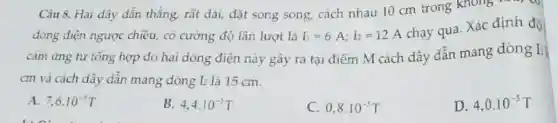 Câu 8. Hai dây dẫn thẳng, rất dài,đặt song song, cách nhau 10 cm trong
dòng điện ngược chiều, có cường độ lần lượt là I_(1)=6A;I_(2)=12A
chay qua. Xác định đô
cảm ứng từ tổng hợp do hai dòng điện này gây ra tại điểm M cách dây dẫn mang dòng I_(1)
cm và cách dây dẫn mang dòng L là 15 cm.
A. 7,6cdot 10^-5T
B. 4,4cdot 10^-5T
C 0,8cdot 10^-5T
D. 4,0.10^-5T