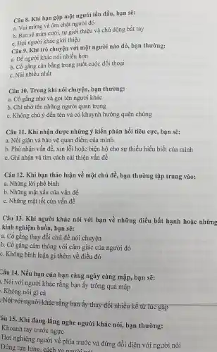 Câu 8. Khi bạn gặp một người lần đầu, bạn sẽ:
a. Vui mừng và ôm chặt người đó
b. Bạn sẽ mim cười, tự giới thiệu và chủ động bắt tay
c. Đọi người khác giới thiệu
Câu 9. Khi trò chuyện với một người nào đó, bạn thường:
a. Để người khác nói nhiều hơn
b. Cố gắng cân bằng trong suốt cuộc đối thoại
c. Nói nhiều nhất
Câu 10. Trong khi nói chuyện, bạn thường:
a. Cố gắng nhớ và gọi tên người khác
b. Chỉ nhớ tên những người quan trọng
c. Không chú ý đến tên và có khuynh hướng quên chúng
Câu 11. Khi nhận được những ý kiến phản hồi tiêu cực, bạn sẽ:
a. Nồi giận và bảo vệ quan điểm của mình
b. Phủ nhận vấn đề, xin lỗi hoặc biện hộ cho sự thiếu hiểu biết của mình
c. Ghi nhận và tìm cách cải thiện vấn đề
Câu 12. Khi bạn thảo luận về một chủ đề, bạn thường tập trung vào:
a. Những lời phê bình
b. Những mặt xấu của vấn đề
c. Những mặt tốt của vấn đề
Câu 13. Khi người khác nói với bạn về những điều bất hạnh hoặc những
kinh nghiệm buồn, bạn sẽ:
a. Cố gắng thay đổi chủ đề nói chuyện
b. Cố gắng cảm thông với cảm giác của người đó
c. Không bình luận gì thêm về điều đó
Câu 14. Nếu bạn của bạn càng ngày càng mập, bạn sẽ:
. Nói với người khác rằng bạn ấy trông quá mập
. Không nói gì cả
-Nói-với người khác rằng bạn ấy thay đổi nhiều kể từ lúc gặp
âu 15. Khi đang lắng nghe người khác nói, bạn thường:
Khoanh tay trước ngực
Hơi nghiêng người về phía trước và đứng đối diện với người nói
Đứng tựa lưng, cách xa người nói