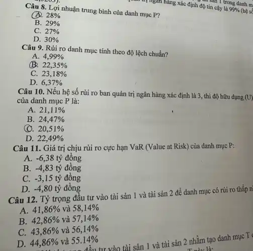 Câu 8. Lợi nhuận trung bình của danh mục P?
28% 
B. 29% 
C. 27% 
D. 30% 
Câu 9. Rủi ro danh mục tính theo độ lệch chuẩn?
A. 4,99% 
B. 22,35% 
C. 23,18% 
D. 6,37% 
Câu 10. Nếu hệ số rủi ro ban quản trị ngân hàng xác định là 3 , thì độ hữu dụng
(U)
của danh mục P là:
A. 21,11% 
B. 24,47% 
(). 20,51% 
D. 22,49% 
Câu 11. Giá trị chịu rủi ro cực hạn VaR (Value at Risk) của danh mục P:
A. -6,38 tỷ đồng
B. -4,83 tỷ đồng
C. -3,15 tỷ đồng
D. -4,80 tỷ đồng
Câu 12. Tỷ trọng đầu tư vào tài sản 1 và tài sản 2 để danh mục có rủi ro thấp n
A. 41,86%  và 58,14% 
B. 42,86%  và 57,14% 
C. 43,86%  và 56,14% 
3% và 55.14%vào tài sản 1 và tài sản 2 nhằm tạo danh mục T
T này là:
D. 44,86%  và 55.14%