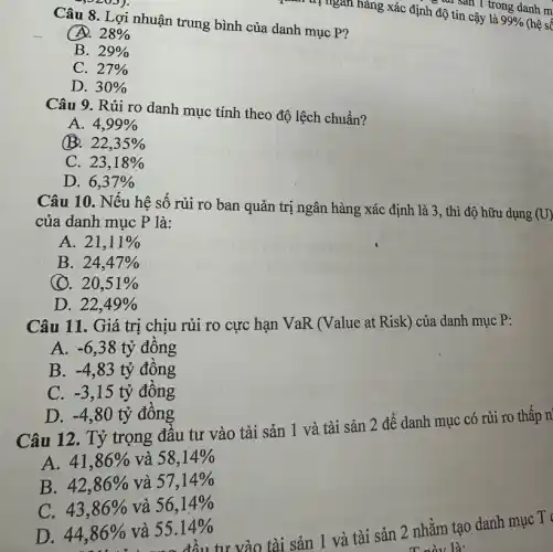 Câu 8. Lợi nhuận trung bình của danh mục P?
28% 
B. 29% 
C. 27% 
D. 30% 
quan trị ngân hàng xác định độ tinh Isan I trong danh m
Câu 9. Rủi ro danh mục tính theo độ lệch chuẩn?
A. 4,99% 
B. 22,35% 
C. 23,18% 
D. 6,37% 
Câu 10. Nếu hệ số rủi ro ban quản trị ngân hàng xác định là 3., thì độ hữu dụng
(U)
của danh mục P là:
A. 21,11% 
B. 24,47% 
(). 20,51% 
D. 22,49% 
Câu 11. Giá trị chịu rủi ro cực hạn VaR (Value at Risk) của danh mục P:
A. -6,38 tỷ đồng
B. -4,83 tỷ đồng
C. -3,15 tỷ đồng
D. -4,80 tỷ đồng
Câu 12. Tỷ trọng đầu tư vào tài sản 1 và tài sản 2 để danh mục có rủi ro thấp n
A. 41,86%  và 58,14% 
B. 42,86%  và 57,14% 
C. 43,86%  và 56,14% 
36% và 55.14%tư vào tài sản 1 và tài sản 2 nhằm tạo danh mục T
T này là:
D. 44,86%  và 55.14%