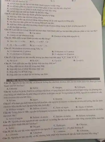 Câu 8. Liên kết hoá học là
C. 3-
A. sự kết hợp của các hạt cơ bản hình thành nguyên từ bền vững
B. sự kết hợp giữa các nguyên tử tạo thành phân tử hay tinh thể bền vững hơn.
C. sự kết hợp của các phân tử hình thành các chất bền vững.
D. sự kết hợp của chất tạo thành vật thể bền vững.
D. 5-
Câu 9. Liên kết ion được tạo thành giữa hai nguyên tử bằng
A. một hay nhiều cặp electron dùng chung.
B. một hay nhiều cặp electron dùng chung nhưng chỉ do một nguyên tử đóng góp.
C. lực hút tĩnh điện giữa các ion mang điện tích trái dấu.
D. một hay nhiều cặp electron dùng chung và cặp electron dùng chung bị lệch về phía nguyên tử
có độ âm điên lớn hơn.
Câu 10. Liên kết ion là loại liên kết hoá học được hình thành nhờ lực hút tĩnh điện giữa các phần tử nào sau đây?
A. Cation và anion.
B. Các anion.
C. Cation và các electron tự do.
D. Electron và hạt nhân nguyên tử.
Câu 11. Biểu diễn sự tạo thành ion nào sau đây đúng?
A. Na+learrow Na^+
B. Cl_(2)arrow 2Cl^-+2e
C. O_(2)+2earrow 2O^2-
. D. Alarrow Al^3++3e
Câu 12. Số electron và proton trong NH_(4)^+ là
A. 11 electron và 11 proton.
B. 10 electron và 11 proton.
C. 11 electron và 10 proton.
D. 11 electron và 12 proton.
Câu 13. Cặp nguyên tử nào sau đây không tạo được hợp chất dạng X_(2)^+Y^2- hoǎc X^2+Y_(2)^-
A. Na và O.
B. K và S.
C. Ca và O.
D. Ca và Cl.
Câu 14. Tính chất nào sau đây là tính chất của hợp chất ion?
A. Hợp chất ion có nhiệt độ nóng chảy thấp.
B. Hợp chất ion có nhiệt độ nóng chảy cao.
C. Hợp chất ion dễ hoá lỏng.
D. Hợp chất ion có nhiệt độ sôi không xác định.
2. Mức độ thông hiểu
Câu 15. Nguyên tử nào sau đây có khuynh hướng đạt cấu hình electron bền của khí hiếm neon khi tham gia hình
thành liên kết hoá học?
A. Chlorine
B. Sulfur
C. Oxygen.
D. hydrogen.
Câu 16. Sodium hydride (NaH)
là một hợp chất được sử dụng như một chất lưu trữ hydrogen trong các phương tiện
chạy bằng pin nhiên liệu do khả nǎng giải phóng hydrogen của nó. Trong sodium hy dride, nguyên tử sodium có cấu
hình electron bền của khí hiếm
B. argon.
C. krypton
D. neon.
A. helium.
Câu 17. Khi tham gia hình thành liên kết hoá học, các nguyên tử lithium và chlorine có khuynh hưởng đạt cấu hình
electron bền của lần lượt các khí hiếm nào dưới đây?
B. Helium và neon.
C. Neon và argon.
D. Argon và helium.
A. Helium và argon.
Câu 18. Trong phân tử HBr, nguyên tủ hydrogen và bromine dã lần lượt đạt cấu hình electron bền của các khí hiếm
nào dưới đây?
B. Helium và xenon.
C. Helium và radon.
D. Helium và krypton.
A. Neon và argon.
Câu 19. Nguyên tử của nguyên tố nào sau đây có xu hướng đạt cấu hình electron bền vững của khí hiếm neon khi
tham gia hình thành liên kết hoá học?
B. Oxygen.
C. Hydrogen.
D. Chlorine.
A. Sulfur.
Câu 20. Để đạt quy tắc octet, nguyên từ của nguyên tố potassium
(Z=19) phải nhường đi
D. 4 electron.
C. 1 electron.
A. 2 electron.
B. 3 electron.
Câu 21. Nguyên tử nào sau đây có thể nhường hoặc nhận bốn electron để đạt cấu hình electron bền vững ?