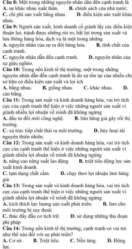 Câu 8: Một trong những nguyên nhân dân đên cạnh tranh là
A. sự khác nhau xuất thân.
B. chính sách của nhà nướC.
C. chi phí sản xuất bằng nhau.
D. điều kiện sản xuất khác
nhau.
Câu 9: Người sản xuất, kinh doanh cố giành lấy các điều kiện
thuận lợi, tránh được những rủi ro, bất lợi trong sản xuất và
lưu thông hàng hóa , dịch vụ là một trong những
A. nguyên nhân của sự ra đời hàng hóa.
B. tính chất của
canh tranh.
C. nguyên nhân dẫn đến cạnh tranh.
D. nguyên nhân của
sự giàu nghèo.
Câu 10: Trong nền kinh tế thị trường , một trong những
nguyên nhân dẫn đến cạnh tranh là do sự tồn tại của nhiều chi
sở hữu có điều kiện sản xuất và lợi ích
A. bằng nhau.
B. giống nhau
C. khác nhau.
D.
cào bằng.
Câu 11: Trong sản xuất và kinh doanh hàng hóa, vai trò tích
cực của cạnh tranh thể hiện ở việc những người sản xuất vì
giành nhiều lợi nhuận về mình đã không ngừng
A. đầu tư đổi mới công nghệ.
B. bán hàng giả gây rối thị
trường.
C. xả trực tiếp chất thải ra môi trường.
D. hủy hoại tài
nguyên thiên nhiên.
Câu 12: Trong sản xuất và kinh doanh hàng hóa, vai trò tích
cực của cạnh tranh thể hiện ở việc những người sản xuất vì
giành nhiều lợi nhuận về mình đã không ngừng
A. nâng cao nǎng suất lao động
xuất kinh doanh.
B. triệt tiêu động lực sản
C. lạm dụng chất cấm.
D. chạy theo lợi nhuận làm hàng
giả
Câu 13: Trong sản xuất và kinh doanh hàng hóa, vai trò tích
cực của cạnh tranh thể hiện ở việc những người sản xuất vì
giành nhiều lợi nhuận về mình đã không ngừng
A. kích thích lực lượng sản xuất phát triển.
môi trường bị suy thoái.
B. làm cho
C. thúc đầy đầu cơ tích trữ.
phi pháp
D. sử dụng những thủ đoạn
Câu 14: Trong nền kinh tế thị trường , cạnh tranh có vai trò
như thế nào đối với sự phát triển?
A. Cơ sở.
B. Triệt tiêu.
C. Nền tảng.
D. Động
lựC.