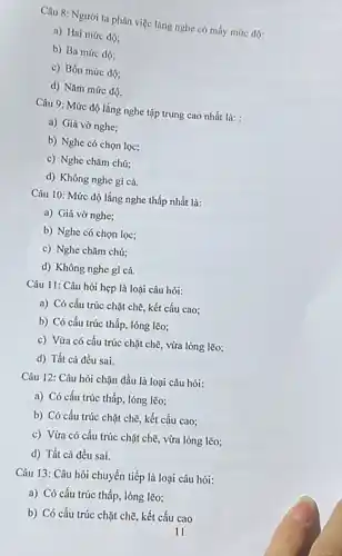 Câu 8: Người ta phân việc lǎng nghe có mấy mức độ:
a) Hai mức độ:
b) Ba mức độ:
c) Bốn mức độ;
d) Nǎm mức độ.
Câu 9: Mức độ lắng nghe tập trung cao nhất là: :
a) Giả vờ nghe;
b) Nghe có chọn lọc;
c) Nghe chǎm chú:
d) Không nghe gi cả.
Câu 10: Mức độ lắng nghe thấp nhất là:
a) Giả vờ nghe;
b) Nghe có chọn lọc;
c) Nghe chǎm chú;
d) Không nghe gì cả.
Câu 11: Câu hỏi hẹp là loại câu hỏi:
a) Có cấu trúc chặt chẽ, kết cấu cao;
b) Có cấu trúc thấp, lỏng lẽo;
c) Vừa có cấu trúc chặt chẽ, vừa lòng lẽo;
d) Tất cả đều sai.
Câu 12: Câu hỏi chặn đầu là loại câu hỏi:
a) Có cấu trúc thấp, lỏng lẽo;
b) Có cấu trúc chặt chẽ, kết cấu cao;
c) Vừa có cấu trúc chặt chẽ, vừa lỏng lẽo;
d) Tất cả đều sai.
Câu 13: Câu hỏi chuyển tiếp là loại câu hỏi:
a) Có cấu trúc thấp, lỏng lẽo;
b) Có cấu trúc chặt chẽ, kết cấu cao