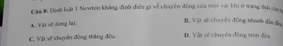 Câu 8: Định luật 1 Newton khǎng định điều gì về chuyển động của một vật khi ở trạng thái cân b:
A. Vật sẽ dừng lai.
B. Vật sẽ chuyển động nhanh dần đều.
C. Vật sẽ chuyển động thẳng đều.
D. Vật sẽ chuyển động tròn đều.