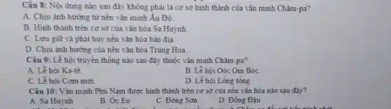 Câu 8: Nội dung nào sau đây không phải là cơ sở hình thành của vǎn minh Chǎm-pa?
A. Chịu ảnh hưởng từ nền vǎn minh Ấn Đô
B. Hình thành trên cơ sở của vǎn hóa Sa Huỳnh
C. Lưu giữ và phát huy nền vǎn hóa bản địa.
D. Chịu ảnh hưởng của nền vǎn hóa Trung Hoa.
Câu 9: Lễ hội truyền thống nào sau đây thuộc vǎn minh Chǎm-pa?
A. Lễ hôi Ka tê.
B. Lễ hôi Oóc Om BóC.
C. Lễ hôi Cơm mới
D. Lễ hội L ồng tổng.
Câu 10: Vǎn minh Phù Nam được hình thành trên cơ sở của nền vǎn hóa nào sau đây?
A. Sa Huỳnh
B. Óc Eo
C. Đông Sơn
D. Đồng Đậu