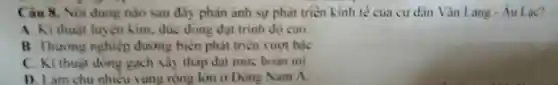 Câu 8. Nội dung nào sau đây phàn ảnh sự phát triên kinh tế của cư dân Vǎn Lang-Au Lạc?
A. Kĩ thuật luyện kim, đúc dòng đạt trinh dọ cao.
B. Thưong nghiệp đường biên phát triển vượt bậc
C. Ki thuật dóng gạch xảy tháp đạt mức hoàn mi
D. Làm chu nhiêu vùng rộng lớn o Dong Nam A.