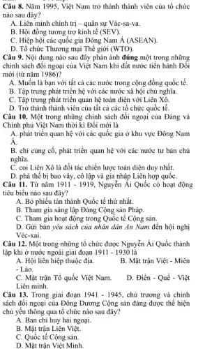 Câu 8. Nǎm 1995 , Việt Nam trở thành thành viên của tổ chức
nào sau đây?
A. Liên minh chính trị - quân sự Vác-sa-va.
B. Hội đồng tương trợ kinh tế (SEV).
C. Hiệp hội các quốc gia Đông Nam Á (ASEAN).
D. Tổ chức Thương mại Thế giới (WTO).
Câu 9. Nội dung nào sau đây phản ánh đúng một trong những
chính sách đối ngoại của Việt Nam khi đất nước tiến hành Đôi
mới (từ nǎm 1986)?
A. Muốn là bạn với tất cả các nước trong cộng đồng quốc tế.
B. Tập trung phát triển hệ với các nước xã hội chủ nghĩa.
C. Tập trung phát triển quan hệ toàn diện với Liên Xô.
D. Trở thành thành viên của tất cả các tổ chức quốc tế
Câu 10. Một trong những chính sách đối ngoại của Đảng và
Chính phủ Việt Nam thời kì Đối mới là
A. phát triển quan hệ với các quốc gia ở khu vực Đông Nam
Á.
B. chỉ củng cố , phát triển quan hệ với các nước tư bản chủ
nghĩa.
C. coi Liên Xô là đối tác chiến lược toàn diện duy nhất.
D. phá thế bị bao vây, cô lập và gia nhập Liên hợp quốC.
Câu 11. Từ nǎm 1911-1919 , Nguyễn Ái Quốc có hoạt động
tiêu biểu nào sau đây?
A. Bỏ phiếu tán thành Quốc tế thứ nhất.
B. Tham gia sáng lập Đảng Cộng sản Pháp.
C. Tham gia hoạt động trong Quốc tế Cộng sản.
D. Gửi bản yêu sách của nhân dân An Nam đến hội nghị
Véc-xai.
Câu 12. Một trong những tổ chức được Nguyễn Ái Quốc thành
lập khi ở nước ngoài giai đoạn 1911-1930 là
A. Hội liên hiệp thuộc địa.
B. Mặt trận Việt - Miên
- Lào.
C. Mặt trận Tổ quốc Việt Nam.
D. Điền - Quế - Việt
Liên minh.
Câu 13. Trong giai đoạn 1941-1945 , chủ trương và chính
sách đối ngoại của Đông Dương Cộng sản đảng được thể hiện
chủ yếu thông qua tổ chức nào sau đây?
A. Ban chỉ huy hải ngoại.
B. Mặt trận Liên Việt.
C. Quốc tế Cộng sản.
D. Mặt trận Việt Minh.