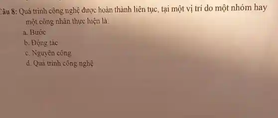 Câu 8: Quá trình công nghệ được hoàn thành liên tục , tại một vị trí do một nhóm hay
một công nhân thực hiện là:
a. Bước
b. Động tác
c. Nguyên công
d. Quá trình công nghệ