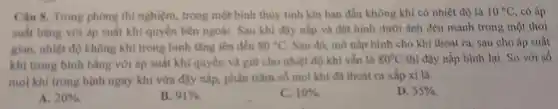 Câu 8. Trong phong thi nghiệm, trong một bình thùy tinh kin ban đầu không khí có nhiệt độ là 10^circ C , có áp
suất bằng với áp suất khí quyển bên ngoài. Sau khi đậy nắp và đặt bình dưới ánh đèn mạnh trong một thời
gian, nhiệt độ không khi trong binh tǎng lên đến 80^circ C Sau đó, mở nắp bình cho khí thoát ra,sau cho áp suất
khí trong bình bằng với áp suất khí quyến và giữ cho nhiệt độ khí vẫn là 80^circ C thì đậy nắp bình lại. So với số
mol khi trong bình ngay khi vừa đậy nấp,phần trǎm số mol khi đã thoát ra xấp xỉ là
A. 20% 
B. 91% 
C. 10% 
D. 55%