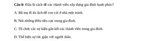 Câu 8: Đâu là cách để các thành viên xây dựng gia đình hạnh phúc?
A. Bố mẹ đi du lịch để con cái ở nhà một mình.
B. Nói những điều tiêu cực trong gia đình.
C. Tổ chức các sự kiện gắn kết các thành viên trong gia đình.
D. Thế hiện sự tức giận với người thân