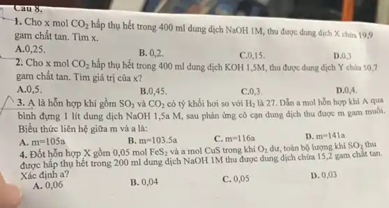 Câu 8.
1. Cho x mol CO_(2)
hấp thụ hết trong 400 ml dung dịch NaOH 1M, thu được dung dịch X chứa 19,9
gam chất tan. Tìm x
A. 0,25 .
B. 0,2 .
C. 0,15 .
D. 0,3
2. Cho x mol CO_(2) hấp thụ hết trong 400 ml dung dịch KOH 1,5M, thu được dung dịch Y chứa 50,7
gam chất tan. Tìm giá trị của x?
A. 0.5 .
B. 0,45 .
C. 0,3 .
D. 0,4 .
3. A là hỗn hợp khí gồm SO_(2) và CO_(2) có tỷ khối hơi so với H_(2) là 27. Dẫn a mol hỗn hợp khí A qua
bình đựng 1 lít dung dịch NaOH 1 ,5a M, sau phản ứng cô cạn dung dịch thu được m gam muối.
Biểu thức liên hệ giữa m và a là:
A. m=105a
B. m=103.5a
C. m=116a
D. m=141a
4. Đốt hỗn hợp X gồm 0,05 mol FeS_(2) và a mol CuS trong khí O_(2) dư, toàn bộ lượng khí SO_(2) thu
được hấp thụ hết trong 200 ml dung dịch NaOH 1M thu được dung dịch chứa 15,2 gam chât tan.
Xác định a?
A. 0,06
B. 0,04
C. 0,05
D. 0,03