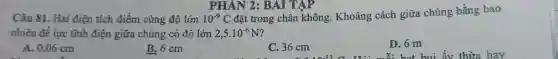 Câu 81. Hai điện tích điểm cùng độ lớn 10^-9C
đặt trong chân không. Khoảng cách giữa chúng bằng bao
nhiêu đề lực tĩnh điện giữa chúng có độ lớn 2,5cdot 10^-6N
A. 0.06 cm
B. 6 cm
C. 36 cm
D. 6 m
PHÂN 2:BAI TẬP