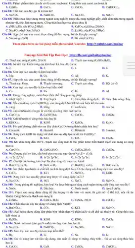 Câu 81: Thành phần chính của đá vôi là canxi cacbonat. Công thức của canxi cacbonat là
A. CaSO_(3).	B. CaCl_(2)
D. Ca(HCO_(3))_(2)
C. CaCO_(3)
Câu 82: Chất nào sau đây gọi là xút ǎn da?
A. NaNO_(3).
B. NaHCO_(3).
C. Na_(2)CO_(3).
D. NaOH.
Câu 83: Phèn chua được dùng trong ngành công nghiệp thuộc da,công nghiệp giấy, chất cầm mảu trong ngành
nhuộm vǎi, chất làm trong nướC. Công thức hoá học của phèn chua là
A. (NH_(4))_(2)SO_(4)cdot Al_(2)(SO_(4))_(3)cdot 24H_(2)O.
K_(2)SO_(4)cdot Al_(2)(SO_(4))_(3)cdot 24H_(2)O.
C. Na_(2)SO_(4)cdot Al_(2)(SO_(4))_(3)cdot 24H_(2)O
D. Li_(2)SO_(4)cdot Al_(2)(SO_(4))_(3)cdot 24H_(2)O.
Câu 84: Hợp chất nào của canxi được dùng để đúc tượng.bó bột khi gãy xương?
A. Vôi sống (CaO)
B. Đá vôi (CaCO_(3))
Tham khảo thêm các bài giǎng miễn phí tại kênh Youtube: http://youtu be.com/hoahoc
Fanpage Giải Bài Tập Hoá Học: http://fb.com/giaibaitaphoahoc
C. Thạch cao sống (CaSO_(4).2H_(2)O).
Câu 85: Số kim loại kiềm trong các kim loại: Li, Na,Al, Ca là:
A. 2.
B. 3.
C. 1.
D. 4.
Câu 86: Kim loại nào sau đây là kim loại kiềm
A. Mg.
B. Cu.
C. Al.
D. K.
Câu 87. Hợp chất nào của canxi được dùng để đúc tượng,bó bột khi gãy xương?
A. Thạch cao khan.
B. Thạch cao nung.
C. Thạch cao sống.
D. Bột đá vôi
Câu 88: Kim loại nào sau đây là kim loại kiềm thổ?
A. Ca.
B. Na.
C. Fe.
D. Al.
Câu 89: Trong công nghiệp, natri được điều chế bằng phương pháp
A. nhiệt luyện.	B. thuỷ luyện.	C. điện phân dung dịch. D. điện phân nóng chảy.
Câu 90: Nếu cho dung dịch Ca(HCO_(3))_(2) vào dung dịch NaOH thi xuất hiện kết tủa màu
A. vàng.
B. trắng.
C. xanh lam.
D. nâu đỏ.
Câu 91: Canxi hiđroxit (còn gọi là vôi tôi) có công thức hóa học là
B.
A. Ca(OH)_(2).
Ca(HCO_(3))_(2).
C. CaCO_(3).
D. CaSO_(4).
Câu 92: Kali hiđroxit có công thức hóa học là
KHCO_(3).
B. KOH
C. K_(2)SO_(4).
D. K_(2C)O_(3).
Câu 93: Tên gọi khoảng chất nào sau đây chứa CaCO_(3) trong thành phần hóa họ?
A. Cacnalit.	B. Hematit.	C. Đôlômit.
D. Sinvinit.
Câu 94: Dung dịch KOH tác dụng với chất nào sau đây tạo ra kết tủa Fe(OH)_(2)
A. FeCl_(2).
B. FeO.
C. FeS.
D. Fe_(3)O_(4).
Câu 95: Khi đun nóng đến 160^circ C thạch cao sống mất đi một phần nước biến thành thạch cao nung có công
thức là
Ca(OH)_(2)
B. CaSO_(4)cdot H_(2)O.
C. CaSO_(4).2H_(2)O.
D. CaSO_(4).
Câu 96: Ở trạng thái cơ bản, cấu hình electron của nguyên tử Na(Z=11) là
A. 1s^22s^22p^63s^2
1s^22s^22p^53s^2
C. 1s^22s^22p^43s^1
D. 1s^22s^22p^63s^1
Câu 97: Ở nhiệt độ thường, kim loại Ba phản ứng với nước tạo thành
A. Ba(OH)_(2) và O_(2).
B. BaO và H_(2).
C. Ba(OH)_(2) và H_(2).
D. BaO và O_(2).
Câu 98: Sản phẩm tạo thành có chất kết tủa khi dung dịch Na_(2)CO_(3) tác dụng với dung dịch nào sau đây?
D. KOH
CaCl_(2).
B. KCl.
C. NaNO_(3).
Câu 99: Dung dịch nào sau đây phản ứng được với dung dịch CaCl_(2)
A. Na_(2)CO_(3).
B. HCl.
C. NaCl.
D. NaNO_(3).
Câu 100: Trong phòng thí nghiệm, kim loại Na được bảo quản bằng cách ngâm trong chất lông nào sau đây?
A. NướC.	B. Dầu hỏa.	C. Nước muối.	D. Ancol etyliC.
Câu 101: Thạch cao nung được dùng để đúc tượng vì khi trộn với nước thì giãn nở về thể tích, nên rất ǎn
khuôn. Công thức của thạch cao nung là
CaSO_(4).
B. CaSO_(4).H_(2)O.
C. CaSO_(4).2H_(2)O.
D. CaCO_(3).
Câu 102: Chất nào sau đây tác dụng với dung dịch NaOH?
A. Ba(NO_(3))_(2)
B. CO_(2).
C. KCl.
D. NaNO_(3).
Câu 103: Kali nitrat được dùng làm phân bón (phân đạm và phân kali) và để chế tạo thuốc nổ.Công thức của
kali nitrat là
K_(2)SO_(4).
B. KOH.
C. KNO_(3).
D. CaCl_(2).
Câu 104. Natri cacbonat (còn gọi là sođa)có công thức hóa học là
B.
Na_(2)CO_(3).
NaHCO_(3).
C. Na_(2)SO_(4).
D. NaOH.
Câu 105. Kim loại nào sau đây là kim loại kiềm thổ?
A. Ba.
B. Li.
C. Na.
D. K.
Câu 106: Đá vôi dùng làm vật liệu xây dựng, sản xuất vôi sống, xi mǎng,thủy tinh. __ Đá vôi có công thức hóa
học là
A. CaCO_(3).
B. CaO.
C. CaSO_(4).
D. Ca(OH)_(2).
D. Thạch cao nung (CaSO_(4)cdot H_(2)O).