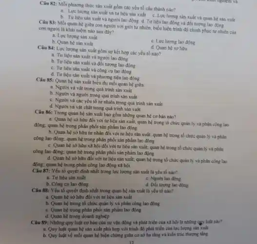 Câu 82: Mỗi phương thức sản xuất gồm các yếu tố cấu thành nào?
a. Lực lượng sản xuất và tư liệu sản xuất c. Lực lượng sản xuất và quan hệ sản xuất
b. Tư liệu sản xuất và người lao động d. Tư liêu lao động và đối tượng lao động
Câu 83: Mối quan hệ giữa con người với giới tự nhiên, biểu hiện trình độ chinh phục tự nhiên của
con người là khái niệm nào sau đây?
a. Lực lượng sản xuất
c. Lực lượng lao động
b. Quan hệ sản xuất
d. Quan hệ sở hữu
Câu 84: Lực lượng sản xuất gồm sự kết hợp các yếu tố nào?
a. Tư liệu sản xuất và người lao động
b. Tư liệu sản xuất và đối tượng lao động
c. Tư liệu sản xuất và công cu lao động
d. Tư liệu sản xuất và phương tiện lao động
Câu 85: Quan hệ sản xuất biểu thị mối quan hệ giữa:
a. Người và vật trong quá trình sản xuất
b. Người và người trong quá trình sản xuất
c. Người và các yếu tố tự nhiên trong quá trình sản xuất
d. Người và vật chất trong quá trình sản xuất
Câu 86: Trong quan hệ sản xuất bao gồm những quan hệ cơ bản nào?
a. Quan hệ sở hữu đối với tu liệu sản xuất; quan hệ trong tổ chức quản lý và phân công lao
động; quan hệ trong phân phối sản phẩm lao động
b. Quan hệ sở hữu tư nhân đối với tư liệu sản xuất; quan hệ trong tổ chức quản lý và phân
công lao động quan hệ trong phân phối sản phẩm lao động
c. Quan hệ sở hữu xã hội đối với tư liệu sản xuất; quan hệ trong tổ chức quản lý và phân
công lao động quan hệ trong phân phối sản phẩm lao động
d. Quan hệ sở hữu đối với tư liệu sản xuất; quan hệ trong tổ chức quản lý và phân công lao
động; quan hệ trong phân công lao động xã hội
Câu 87: Yếu tố quyết định nhất trong lực lượng sản xuất là yếu tố nào?
a. Tư liệu sản xuất
c. Người lao động
b. Công cụ lao động
d. Đối tượng lao động
Câu 88: Yếu tố quyết định nhất trong quan hệ sản xuất là yếu tố nào?
a. Quan hệ sở hữu đối với tư liệu sản xuất
b. Quan hệ trong tổ chức quân lý và phân công lao động
c. Quan hệ trong phân phối sản phẩm lao động
d. Quan hệ trong doanh nghiệp
Câu 89: Những quy luật cơ bản của sự vận động và phát triển của xã hội là những quy luật nào?
a. Quy luật quan hệ sản xuất phù hợp với trình độ phát triển của lực lượng sản xuất
b. Quy luật về mối quan hệ biện chứng giữa cơ sở hạ tầng và kiến trúc thượng tầng
12