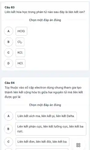 Câu 83
Liên kết hóa học trong phân tử nào sau đây là liên kết ion?
Chọn một đáp án đúng
A A
HCIO.
B B
Cl_(2)
C
KCI.
D D
HCL
Câu 84
Tùy thuộc vào số cặp electron dùng chung tham gia tạo
thành liên kết cộng hóa trị giữa hai nguyên tử mà liên kết
được gọi là:
Chọn một đáp án đúng
A ) Liên kết xích ma , liên kết pi, liên kết Delta.
B
Liên kết phân cực , liên kết lưỡng cực , liên kết ba
cực.
C ) Liên kết đơn, liên kết đôi, liên kết ba.