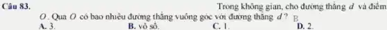 Câu 83.
Trong không gian, cho đường thǎng d và điểm
0. Qua O có bao nhiêu đường thẳng vuông góc với đường thǎng d ? B
A. 3.
B. vô sô.
C. 1.
D. 2