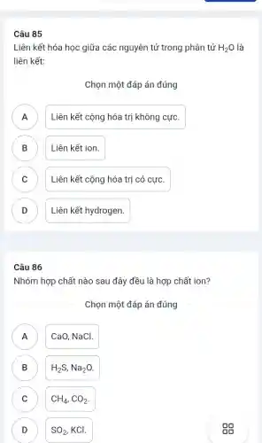 Câu 85
Liên kết hóa học giữa các nguyên tử trong phân tử H_(2)O là
liên kết:
Chọn một đáp án đúng
A Liên kết cộng hóa trị không cực. A
B ) Liên kết ion.
C Liên kết cộng hóa trị có cực. v
D Liên kết hydrogen. D
Câu 86
Nhóm hợp chất nào sau đây đều là hợp chất ion?
Chọn một đáp án đúng
A )
CaO, NaCl.
B )
H_(2)S,Na_(2)O
C ) CH_(4),CO_(2)
D D
SO_(2),KCl
gg